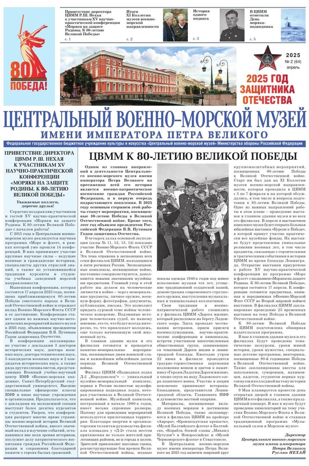 Второй номер газеты за 2025 года открывает приветствие директора Центрального военно-морского музея имени императора Петра Великого Р.Ш.Нехая к участникам XV научно-практической конференции по программе «Море и флот» «Моряки на защите Родины. К 80-летию Великой Победы». В конференции, которая проводится ежегодно, принимают участие ведущие военные и гражданские историки, специалисты других отраслей знаний, а также по установившейся традиции курсанты и студенты учебных заведений морской направленности. Директор в приветственном слове выразил уверенность, что конференция раскроет многие славные страницы военно-морской истории Великой отечественной войны, внесет значимый вклад в изучение событий времен войны. На второй странице можно прочитать материал по итогам проходившей 5-7 февраля 2025 года еще одного ежегодного мероприятия XI Коллегии музеев военно-морской направленности. В преддверии празднования и дни празднования 80-летия Победы советского народа в Великой Отечественной войны в ЦВММ запланированы различные мероприятия, главное из которых открытие выставки «Курсом к Победе», посвященной 80-летию Победы. Об этом в материале на первой полосе. О людях, оставивших свой след в истории Победы, можно прочитать в нескольких статьях номера.
© Центральный военно-морской музей имени императора Петра Великого. 2025 г.